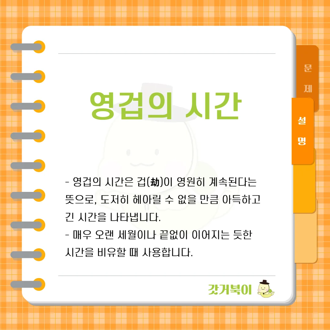 1겁(劫)은 1,000년에 한 방울 떨어지는 물방울로 큰 바위에 구멍을 내거나 100년에 한 번씩 내려오는 선녀의 치맛자락에 바위가 닳아 사라지는 데 걸리는 시간이라고도 한다. 이러한 겁이 영원히 계속된다는 뜻으로, 도저히 헤아릴 수 없는 아득한 시간을 무엇이라 하는가? 설명 이미지