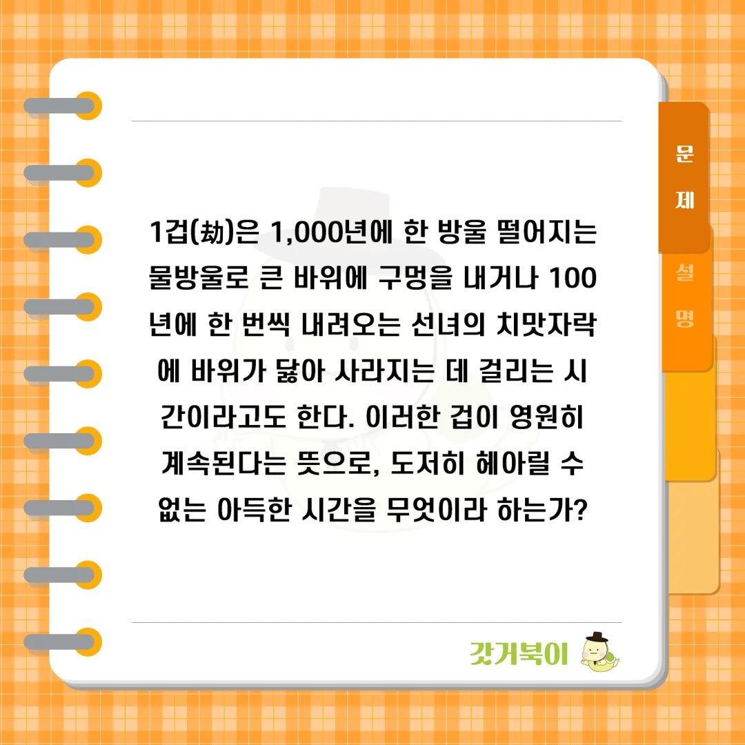 1겁(劫)은 1,000년에 한 방울 떨어지는 물방울로 큰 바위에 구멍을 내거나 100년에 한 번씩 내려오는 선녀의 치맛자락에 바위가 닳아 사라지는 데 걸리는 시간이라고도 한다. 이러한 겁이 영원히 계속된다는 뜻으로, 도저히 헤아릴 수 없는 아득한 시간을 무엇이라 하는가? 문제 이미지