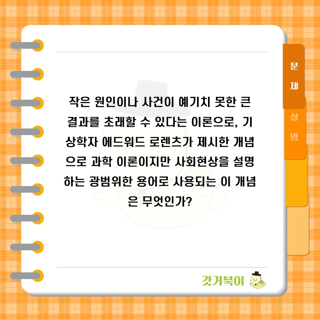 작은 원인이나 사건이 예기치 못한 큰 결과를 초래할 수 있다는 이론으로, 기상학자 에드워드 로렌츠가 제시한 개념으로 과학 이론이지만 사회현상을 설명하는 광범위한 용어로 사용되는 이 개념은 무엇인가? 문제 이미지
